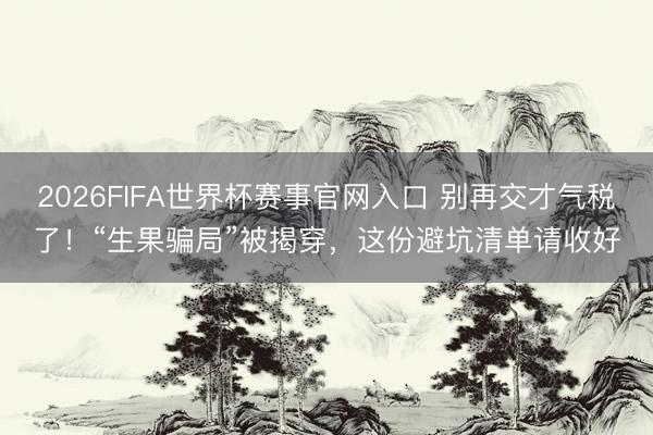 2026FIFA世界杯赛事官网入口 别再交才气税了！“生果骗局”被揭穿，这份避坑清单请收好