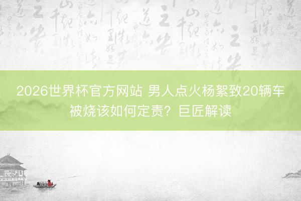 2026世界杯官方网站 男人点火杨絮致20辆车被烧该如何定责？巨匠解读