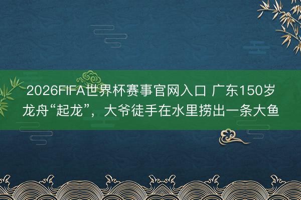 2026FIFA世界杯赛事官网入口 广东150岁龙舟“起龙”，大爷徒手在水里捞出一条大鱼