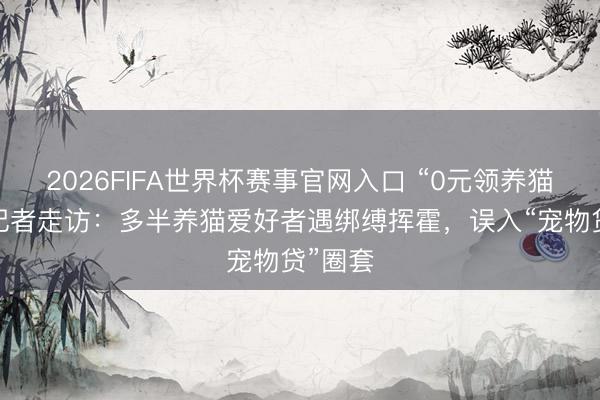 2026FIFA世界杯赛事官网入口 “0元领养猫咪”？记者走访：多半养猫爱好者遇绑缚挥霍，误入“宠物贷”圈套