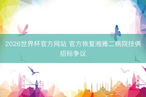 2026世界杯官方网站 官方恢复湘雅二病院技俩招标争议