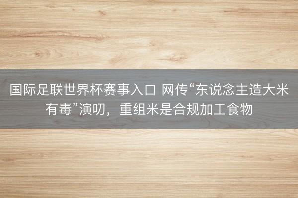 国际足联世界杯赛事入口 网传“东说念主造大米有毒”演叨，重组米是合规加工食物