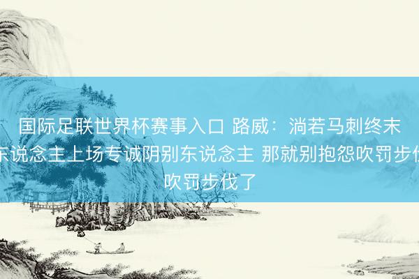 国际足联世界杯赛事入口 路威：淌若马刺终末派东说念主上场专诚阴别东说念主 那就别抱怨吹罚步伐了