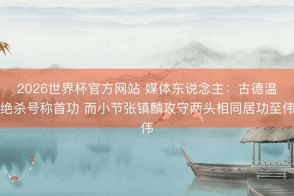 2026世界杯官方网站 媒体东说念主：古德温绝杀号称首功 而小节张镇麟攻守两头相同居功至伟