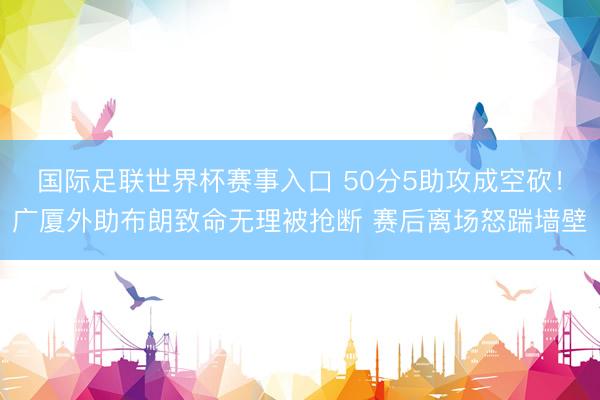 国际足联世界杯赛事入口 50分5助攻成空砍！广厦外助布朗致命无理被抢断 赛后离场怒踹墙壁