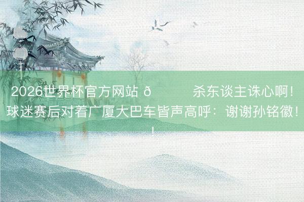 2026世界杯官方网站 💀杀东谈主诛心啊！球迷赛后对着广厦大巴车皆声高呼：谢谢孙铭徽！