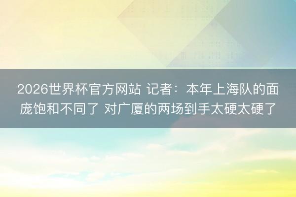 2026世界杯官方网站 记者：本年上海队的面庞饱和不同了 对广厦的两场到手太硬太硬了