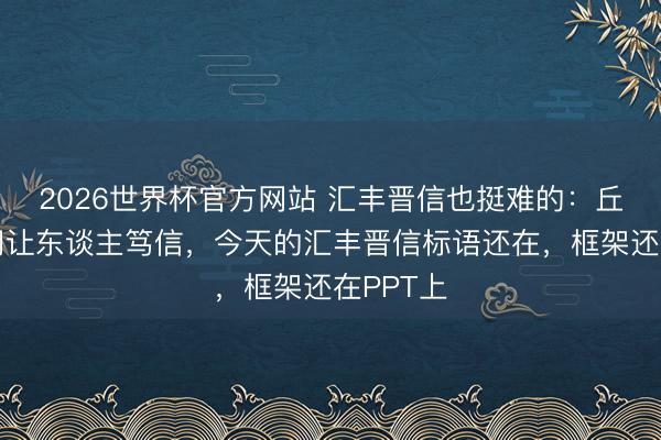 2026世界杯官方网站 汇丰晋信也挺难的：丘栋荣时间让东谈主笃信，今天的汇丰晋信标语还在，框架还在PPT上