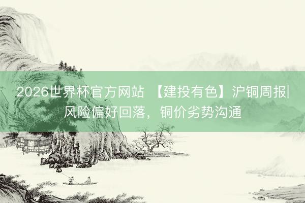 2026世界杯官方网站 【建投有色】沪铜周报|风险偏好回落，铜价劣势沟通