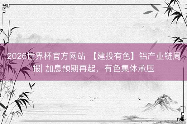 2026世界杯官方网站 【建投有色】铝产业链周报| 加息预期再起，有色集体承压