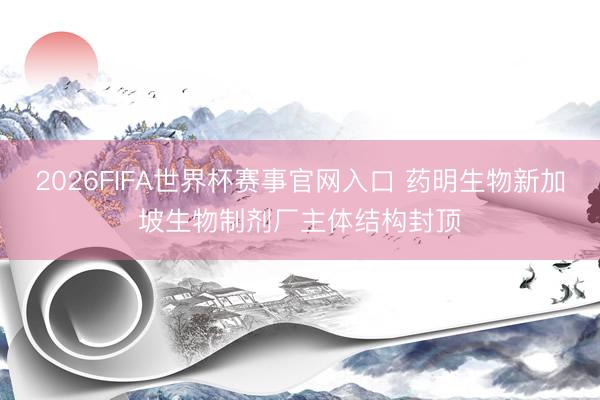 2026FIFA世界杯赛事官网入口 药明生物新加坡生物制剂厂主体结构封顶