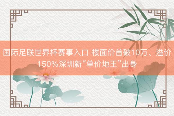 国际足联世界杯赛事入口 楼面价首破10万、溢价150%深圳新“单价地王”出身