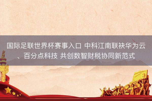 国际足联世界杯赛事入口 中科江南联袂华为云、百分点科技 共创数智财税协同新范式