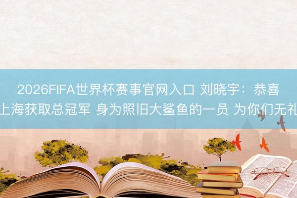 2026FIFA世界杯赛事官网入口 刘晓宇:恭喜上海获取总冠军 身为照旧大鲨鱼的一员 为你们无礼