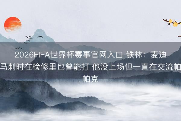 2026FIFA世界杯赛事官网入口 铁林：麦迪来马刺时在检修里也曾能打 他没上场但一直在交流帕克