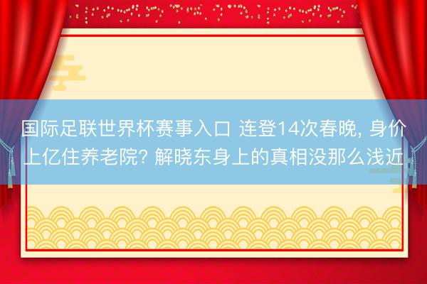 国际足联世界杯赛事入口 连登14次春晚， 身价上亿住养老院? 解晓东身上的真相没那么浅近