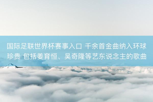 国际足联世界杯赛事入口 千余首金曲纳入环球珍贵 包括姜育恒、吴奇隆等艺东说念主的歌曲