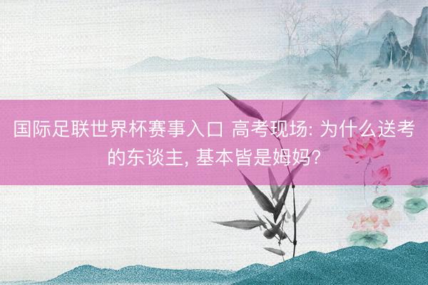 国际足联世界杯赛事入口 高考现场: 为什么送考的东谈主， 基本皆是姆妈?