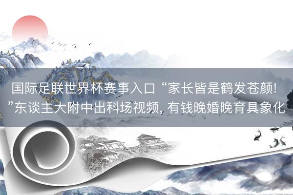 国际足联世界杯赛事入口 “家长皆是鹤发苍颜! ”东谈主大附中出科场视频， 有钱晚婚晚育具象化