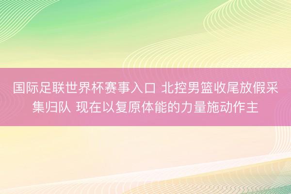 国际足联世界杯赛事入口 北控男篮收尾放假采集归队 现在以复原体能的力量施动作主