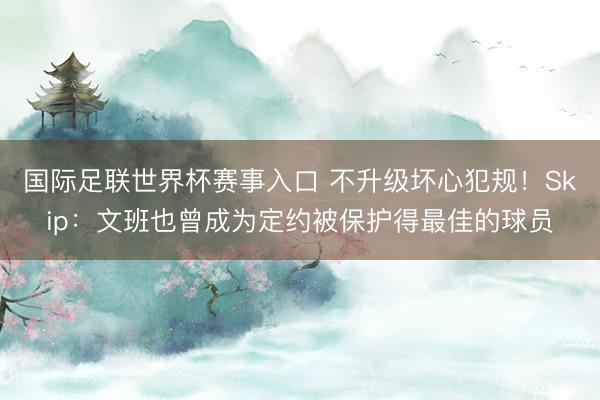 国际足联世界杯赛事入口 不升级坏心犯规！Skip：文班也曾成为定约被保护得最佳的球员