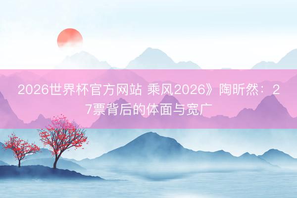 2026世界杯官方网站 乘风2026》陶昕然：27票背后的体面与宽广