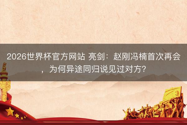 2026世界杯官方网站 亮剑：赵刚冯楠首次再会，为何异途同归说见过对方？