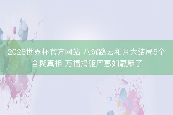 2026世界杯官方网站 八沉路云和月大结局5个含糊真相 万福捐躯严惠如赢麻了