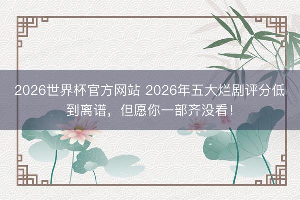 2026世界杯官方网站 2026年五大烂剧评分低到离谱，但愿你一部齐没看！