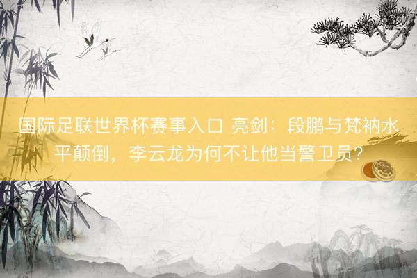 国际足联世界杯赛事入口 亮剑：段鹏与梵衲水平颠倒，李云龙为何不让他当警卫员？