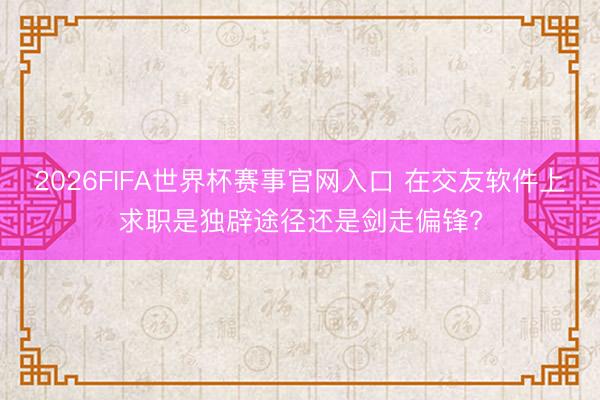 2026FIFA世界杯赛事官网入口 在交友软件上求职是独辟途径还是剑走偏锋?
