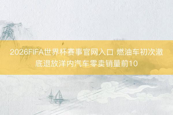 2026FIFA世界杯赛事官网入口 燃油车初次澈底退放洋内汽车零卖销量前10