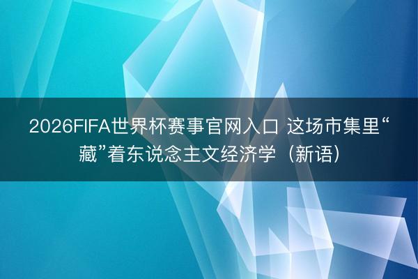 2026FIFA世界杯赛事官网入口 这场市集里“藏”着东说念主文经济学（新语）
