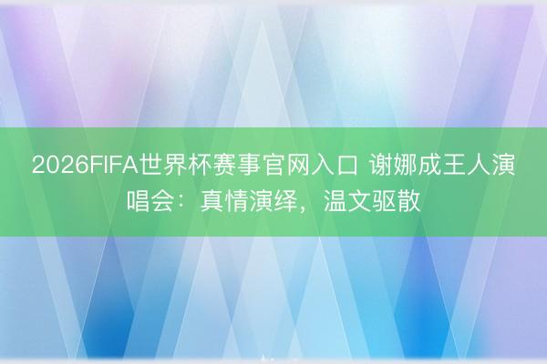 2026FIFA世界杯赛事官网入口 谢娜成王人演唱会：真情演绎，温文驱散