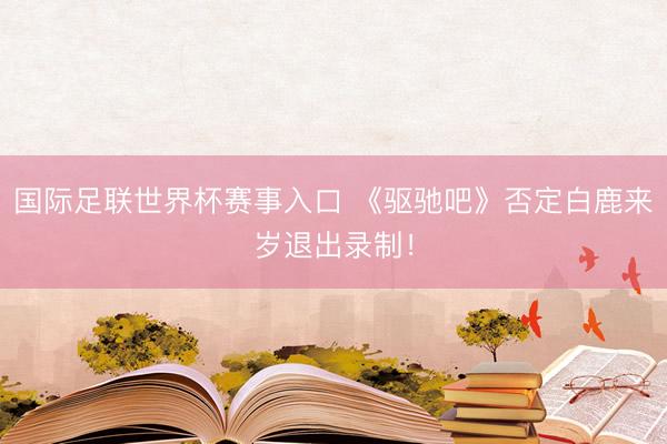 国际足联世界杯赛事入口 《驱驰吧》否定白鹿来岁退出录制！