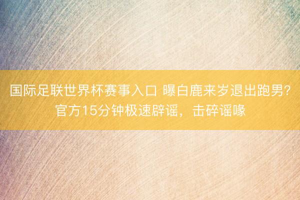 国际足联世界杯赛事入口 曝白鹿来岁退出跑男?官方15分钟极速辟谣,击碎谣喙