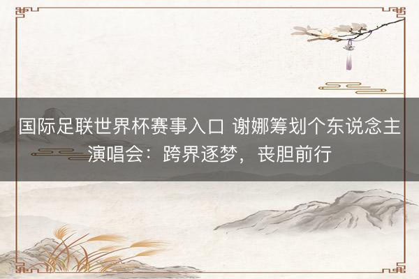 国际足联世界杯赛事入口 谢娜筹划个东说念主演唱会：跨界逐梦，丧胆前行