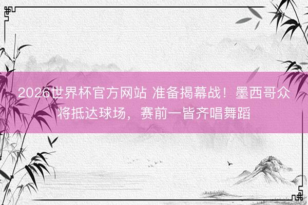 2026世界杯官方网站 准备揭幕战！墨西哥众将抵达球场，赛前一皆齐唱舞蹈