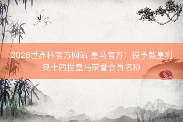 2026世界杯官方网站 皇马官方：授予教皇利奥十四世皇马荣誉会员名称