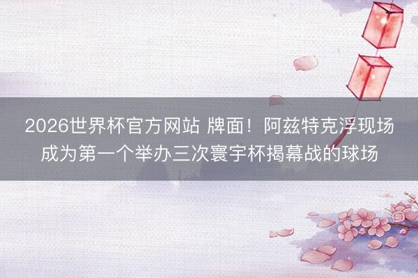 2026世界杯官方网站 牌面！阿兹特克浮现场成为第一个举办三次寰宇杯揭幕战的球场