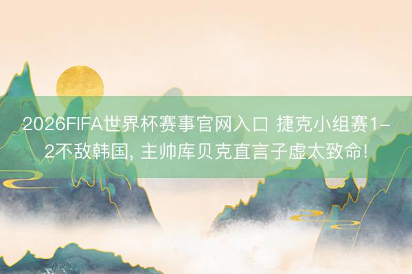 2026FIFA世界杯赛事官网入口 捷克小组赛1-2不敌韩国， 主帅库贝克直言子虚太致命!