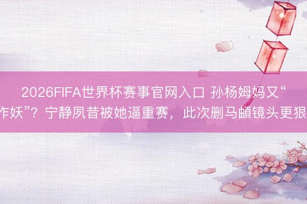 2026FIFA世界杯赛事官网入口 孙杨姆妈又“作妖”？宁静夙昔被她逼重赛，此次删马頔镜头更狠！