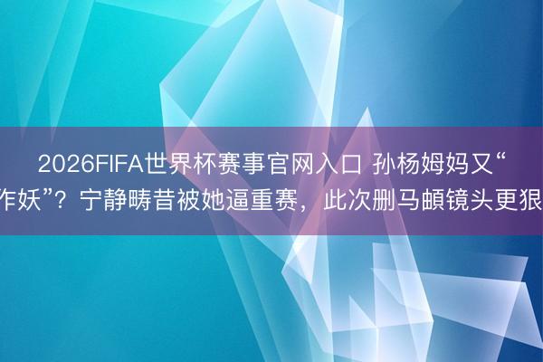 2026FIFA世界杯赛事官网入口 孙杨姆妈又“作妖”？宁静畴昔被她逼重赛，此次删马頔镜头更狠！