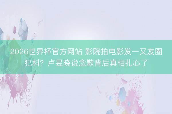 2026世界杯官方网站 影院拍电影发一又友圈犯科？卢昱晓说念歉背后真相扎心了