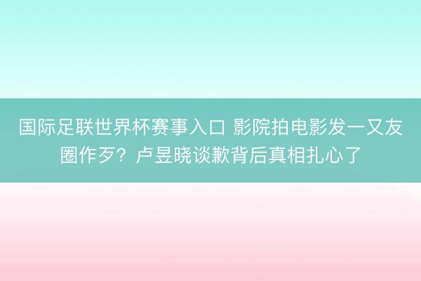国际足联世界杯赛事入口 影院拍电影发一又友圈作歹？卢昱晓谈歉背后真相扎心了