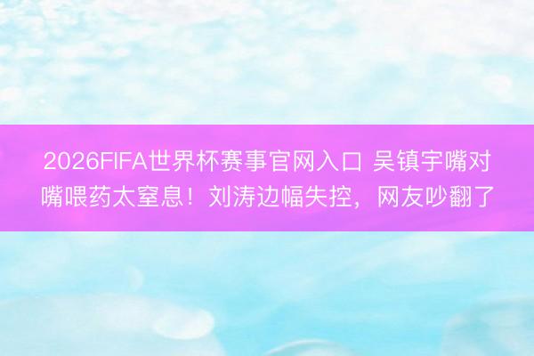 2026FIFA世界杯赛事官网入口 吴镇宇嘴对嘴喂药太窒息！刘涛边幅失控，网友吵翻了