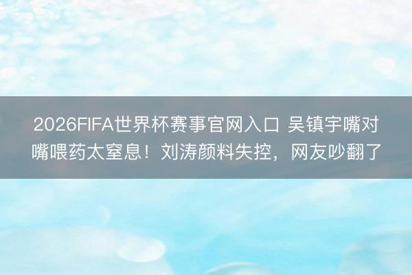 2026FIFA世界杯赛事官网入口 吴镇宇嘴对嘴喂药太窒息!刘涛颜料失控,网友吵翻了