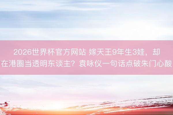 2026世界杯官方网站 嫁天王9年生3娃，却在港圈当透明东谈主？袁咏仪一句话点破朱门心酸