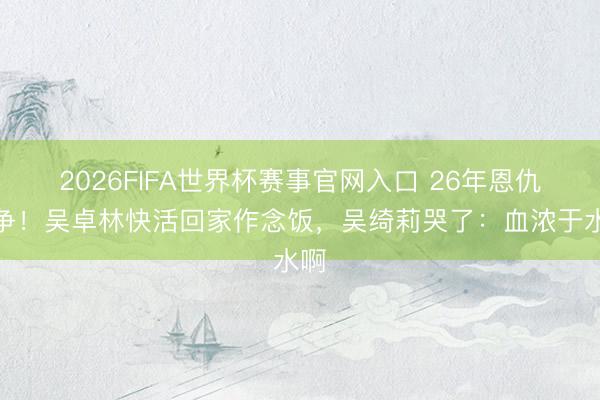 2026FIFA世界杯赛事官网入口 26年恩仇息争！吴卓林快活回家作念饭，吴绮莉哭了：血浓于水啊