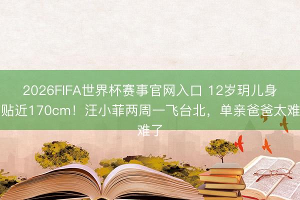2026FIFA世界杯赛事官网入口 12岁玥儿身高贴近170cm！汪小菲两周一飞台北，单亲爸爸太难了